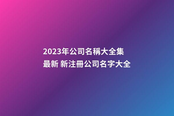 2023年公司名稱大全集最新 新注冊公司名字大全-第1張-公司起名-玄機派